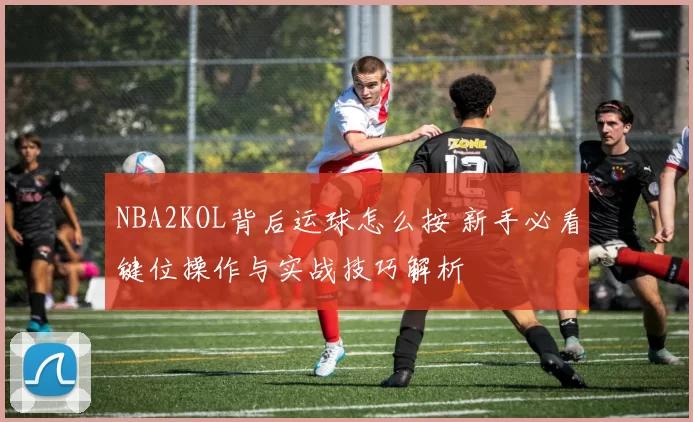 NBA2KOL背后运球怎么按 新手必看键位操作与实战技巧解析