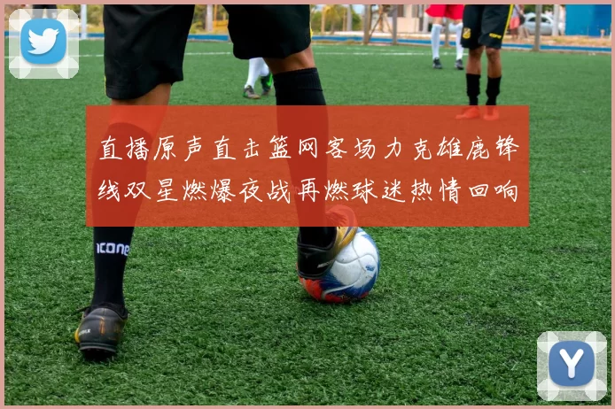 直播原声直击篮网客场力克雄鹿锋线双星燃爆夜战再燃球迷热情回响