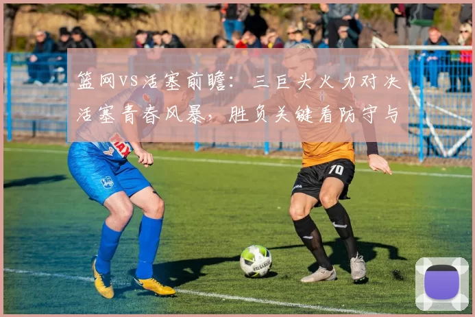 篮网vs活塞前瞻：三巨头火力对决活塞青春风暴，胜负关键看防守与篮板