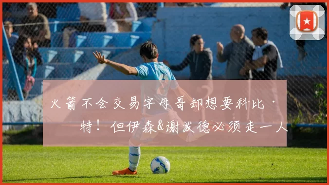 火箭不会交易字母哥却想要科比·怀特！但伊森&谢泼德必须走一人