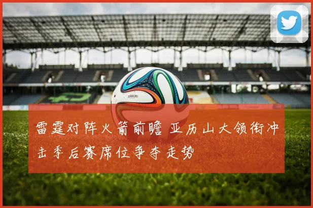 雷霆对阵火箭前瞻 亚历山大领衔冲击季后赛席位争夺走势