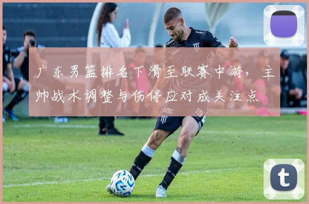 广东男篮排名下滑至联赛中游，主帅战术调整与伤停应对成关注点