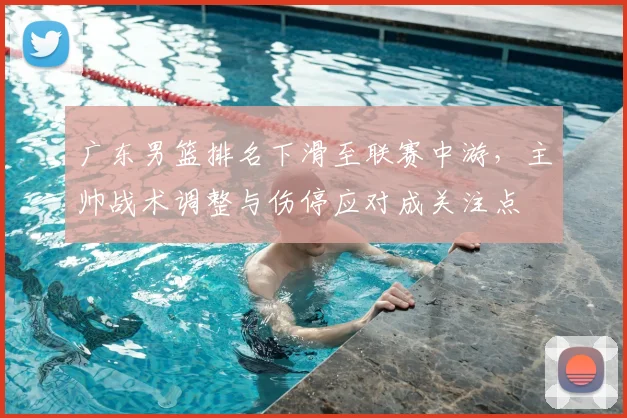 广东男篮排名下滑至联赛中游，主帅战术调整与伤停应对成关注点