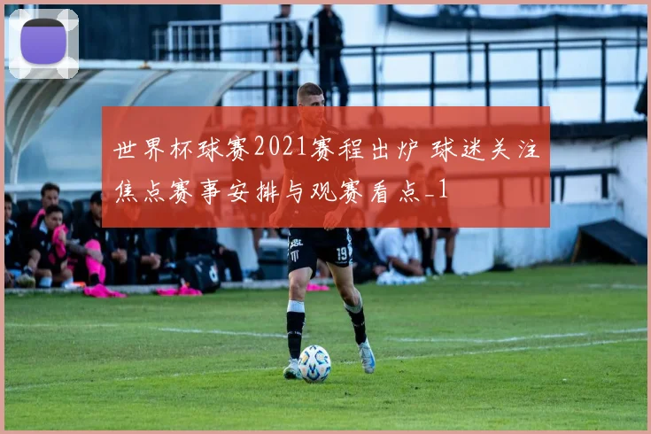 世界杯球赛2021赛程出炉 球迷关注焦点赛事安排与观赛看点_1