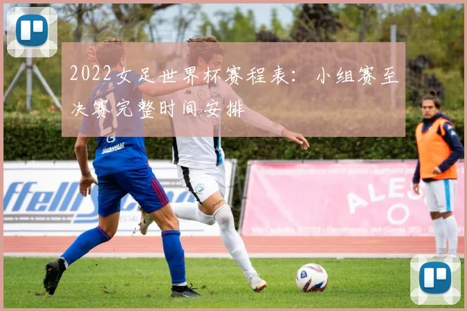 2022女足世界杯赛程表：小组赛至决赛完整时间安排